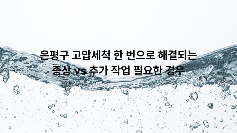 은평구 고압세척 한 번으로 해결되는 증상 vs 추가 작업 필요한 경우