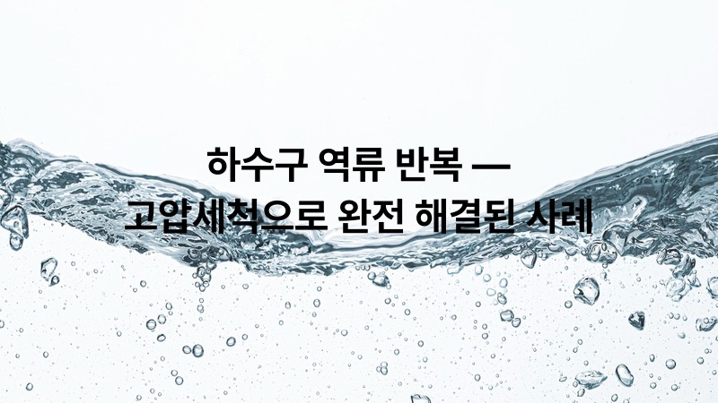 하수구 역류 반복 — 고압세척으로 완전 해결된 사례